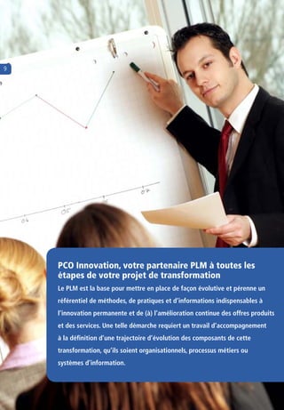 9




    PCO Innovation, votre partenaire PLM à toutes les 
    étapes de votre projet de transformation
    Le PLM est la base pour mettre en place de façon évolutive et pérenne un
    référentiel de méthodes, de pratiques et d’informations indispensables à
    l’innovation permanente et de (à) l’amélioration continue des offres produits
    et des services. Une telle démarche requiert un travail d’accompagnement
    à la définition d’une trajectoire d’évolution des composants de cette
    transformation, qu’ils soient organisationnels, processus métiers ou
    systèmes d’information.
 