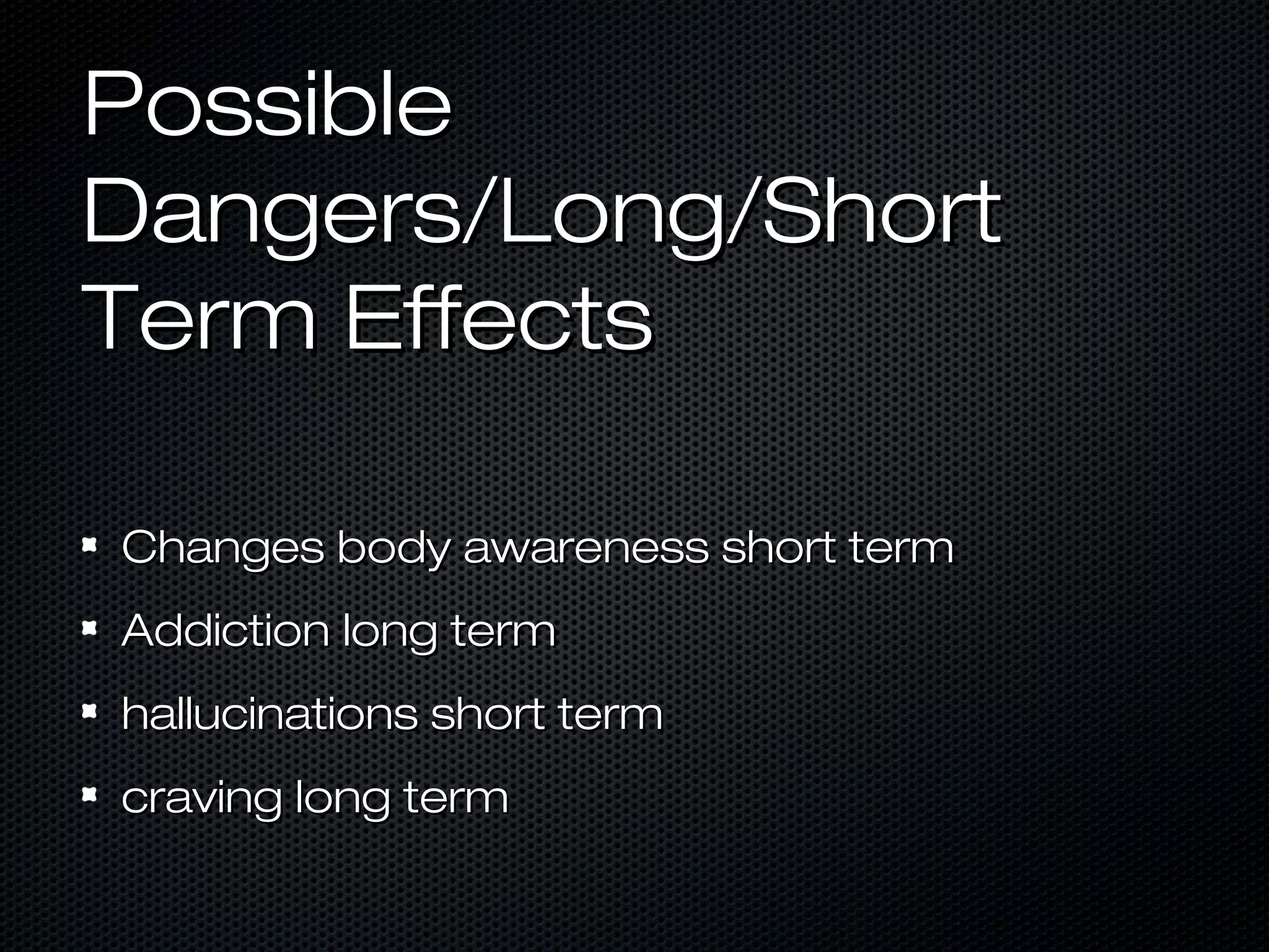 PossiblePossible
Dangers/Long/ShortDangers/Long/Short
Term EffectsTerm Effects
Changes body awareness short termChanges body awareness short term
Addiction long termAddiction long term
hallucinations short termhallucinations short term
craving long termcraving long term
 