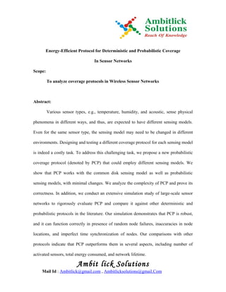 Energy-Efficient Protocol for Deterministic and Probabilistic Coverage

                                  In Sensor Networks

Scope:

         To analyze coverage protocols in Wireless Sensor Networks



Abstract:

         Various sensor types, e.g., temperature, humidity, and acoustic, sense physical

phenomena in different ways, and thus, are expected to have different sensing models.

Even for the same sensor type, the sensing model may need to be changed in different

environments. Designing and testing a different coverage protocol for each sensing model

is indeed a costly task. To address this challenging task, we propose a new probabilistic

coverage protocol (denoted by PCP) that could employ different sensing models. We

show that PCP works with the common disk sensing model as well as probabilistic

sensing models, with minimal changes. We analyze the complexity of PCP and prove its

correctness. In addition, we conduct an extensive simulation study of large-scale sensor

networks to rigorously evaluate PCP and compare it against other deterministic and

probabilistic protocols in the literature. Our simulation demonstrates that PCP is robust,

and it can function correctly in presence of random node failures, inaccuracies in node

locations, and imperfect time synchronization of nodes. Our comparisons with other

protocols indicate that PCP outperforms them in several aspects, including number of

activated sensors, total energy consumed, and network lifetime.

                         Ambit lick Solutions
     Mail Id : Ambitlick@gmail.com , Ambitlicksolutions@gmail.Com
 