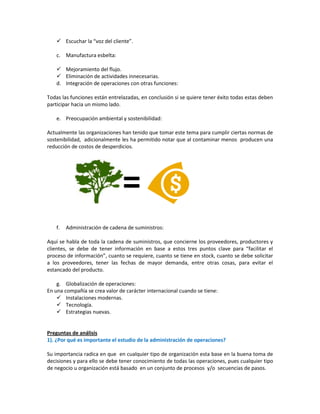  Escuchar la “voz del cliente”.
c. Manufactura esbelta:
 Mejoramiento del flujo.
 Eliminación de actividades innecesarias.
d. Integración de operaciones con otras funciones:
Todas las funciones están entrelazadas, en conclusión si se quiere tener éxito todas estas deben
participar hacia un mismo lado.
e. Preocupación ambiental y sostenibilidad:
Actualmente las organizaciones han tenido que tomar este tema para cumplir ciertas normas de
sostenibilidad, adicionalmente les ha permitido notar que al contaminar menos producen una
reducción de costos de desperdicios.

=
f.

Administración de cadena de suministros:

Aquí se habla de toda la cadena de suministros, que concierne los proveedores, productores y
clientes, se debe de tener información en base a estos tres puntos clave para “facilitar el
proceso de información”, cuanto se requiere, cuanto se tiene en stock, cuanto se debe solicitar
a los proveedores, tener las fechas de mayor demanda, entre otras cosas, para evitar el
estancado del producto.
g. Globalización de operaciones:
En una compañía se crea valor de carácter internacional cuando se tiene:
 Instalaciones modernas.
 Tecnología.
 Estrategias nuevas.

Preguntas de análisis
1). ¿Por qué es importante el estudio de la administración de operaciones?
Su importancia radica en que en cualquier tipo de organización esta base en la buena toma de
decisiones y para ello se debe tener conocimiento de todas las operaciones, pues cualquier tipo
de negocio u organización está basado en un conjunto de procesos y/o secuencias de pasos.

 