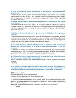2). ¿Cuál es la diferencia, entre la administración de la producción y la administración de
operaciones?
La administración de producción es la responsable del progreso de la entrega y producción del
bien y/o servicio q tiene un valor y para ello hacen uso de la administración de operaciones q
son las responsables de la toma de decisiones con respecto al proceso, calidad, capacidad,
inventario, entre otras.
3).¿Cual es la diferencia entre administración de operaciones y la administración de la cadena
de suministro?
La administración de operaciones engloba la responsabilidad de la cadena de suministros
(compras, producción y distribución del bien) q es la encargada solo del flujo físico mediante la
manufactura, pero además se encarga de la toma de decisiones para el mejoramiento del
proceso de ejecución.
4). ¿Cuáles son las principales decisiones que toman los administradores de compras y de
logística?
Un buen ejemplo podemos basarnos en la lectura de la empresa Pizza us, en donde se puede
notar que administrador de compras es quien hace las ordenes , cantidades, y fechas de
compras así como la selección de proveedores mientras q los de logística ,están encargado de
proporcionar la receta , así como aprobar a los proveedores elegidos.
5). ¿En qué se diferencian la función del administrados de operaciones de la función de un
administrador de mercadotecnia o de la de un administrador financiero?¿ En que son
simulares?
La diferencia está en q el de función de operaciones es el responsable de la producción de los
bienes y/o servicios, el de mercadotecnia es el encargado de crear la demanda, generar ingresos
y ventas, y el de finanzas se encarga, de la adquisición y asignación del capital.
6). ¿Cómo se relaciona el campo de administración de operaciones con el campo de recursos
humanos , sistemas de información y contabilidad?
Esta se relaciona al momento de la toma de decisiones en la parte de aumento y elección de
personal.
FALTA!!!!!
7). Describa la naturaleza de la administración de operaciones. Al hacerlo identifique primero
el propósito y los productos de la organización y, posteriormente, emplee loa cuatro tipos de
decisión para identificar las decisiones y responsabilidades de operaciones de importancia.
Biblioteca universitaria:
Propósito: difusión de la cultura e información.
Producto: servicio de préstamo de libros y sala de lectura.
 Proceso:
La ubicación de la biblioteca debe ser en una parte en donde sea accesible para la llegada de los
alumnos, con una buena ubicación y instalaciones propicias para poder estudiar, carpetas, sillas
cómodas, iluminación, etc.
Además de la contratación del personal, capacitarlos para la ubicación de los libros.
 Calidad:

 