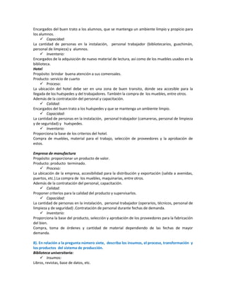 Encargados del buen trato a los alumnos, que se mantenga un ambiente limpio y propicio para
los alumnos.
 Capacidad:
La cantidad de personas en la instalación, personal trabajador (bibliotecarios, guachimán,
personal de limpieza) y alumnos.
 Inventario:
Encargados de la adquisición de nuevo material de lectura, así como de los muebles usados en la
biblioteca.
Hotel
Propósito: brindar buena atención a sus comensales.
Producto: servicio de cuarto
 Proceso:
La ubicación del hotel debe ser en una zona de buen transito, donde sea accesible para la
llegada de los huéspedes y del trabajadores. También la compra de los muebles, entre otros.
Además de la contratación del personal y capacitación.
 Calidad:
Encargados del buen trato a los huéspedes y que se mantenga un ambiente limpio.
 Capacidad:
La cantidad de personas en la instalación, personal trabajador (camareras, personal de limpieza
y de seguridad) y huéspedes.
 Inventario:
Proporciona la base de los criterios del hotel.
Compra de muebles, material para el trabajo, selección de proveedores y la aprobación de
estos.
Empresa de manufactura
Propósito: proporcionar un producto de valor.
Producto: producto terminado.
 Proceso:
La ubicación de la empresa, accesibilidad para la distribución y exportación (salida a avenidas,
puertos, etc.).La compra de los muebles, maquinarias, entre otros.
Además de la contratación del personal, capacitación.
 Calidad:
Proponer criterios para la calidad del producto y supervisarlos.
 Capacidad:
La cantidad de personas en la instalación, personal trabajador (operarios, técnicos, personal de
limpieza y de seguridad) .Contratación de personal durante fechas de demanda.
 Inventario:
Proporciona la base del producto, selección y aprobación de los proveedores para la fabricación
del bien.
Compra, toma de órdenes y cantidad de material dependiendo de las fechas de mayor
demanda.
8). En relación a la pregunta número siete, describa los insumos, el proceso, transformación y
los productos del sistema de producción.
Biblioteca universitaria:
 Insumos:
Libros, revistas, base de datos, etc.

 