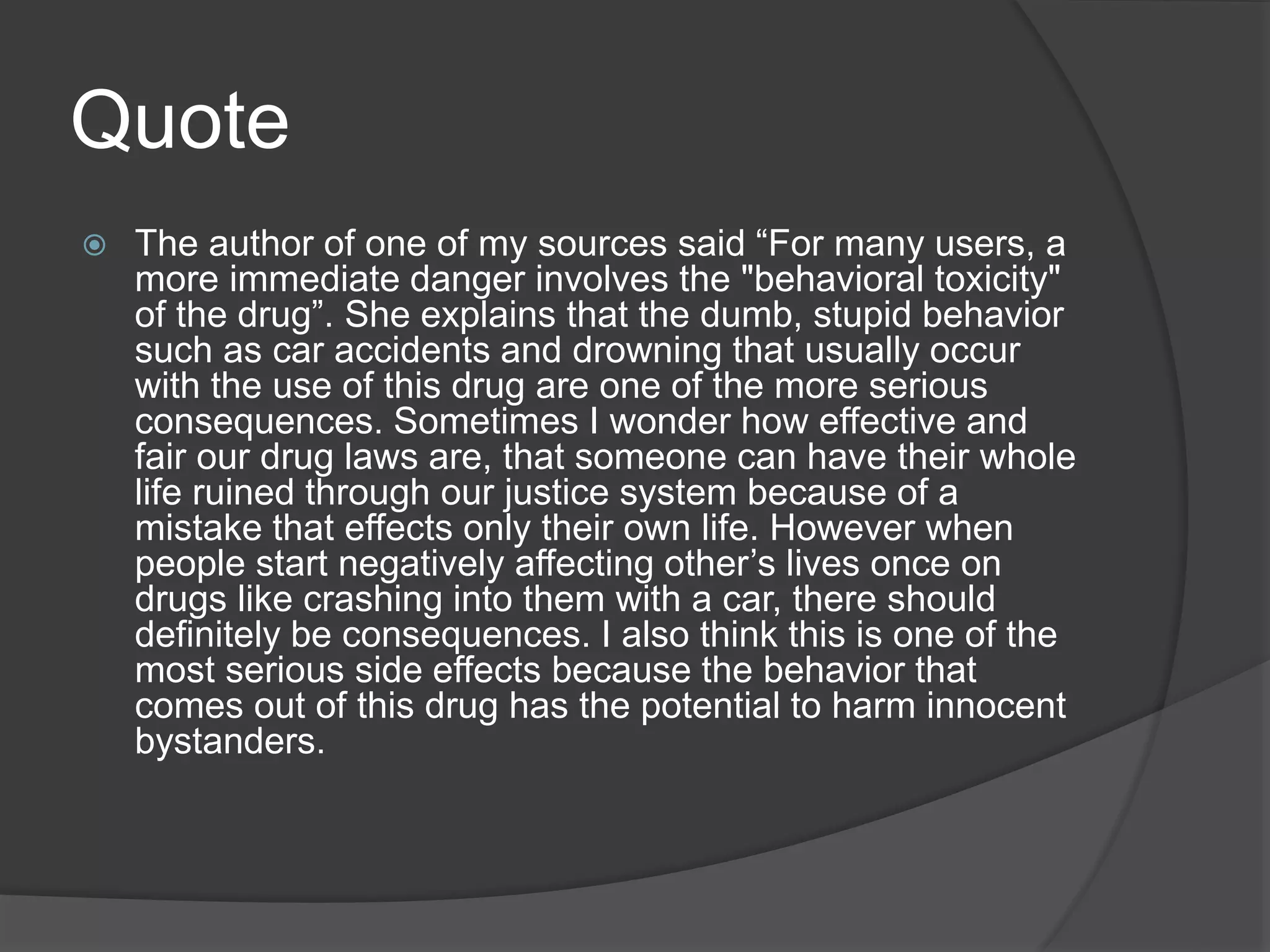 Quote 
 The author of one of my sources said “For many users, a 
more immediate danger involves the "behavioral toxicity" 
of the drug”. She explains that the dumb, stupid behavior 
such as car accidents and drowning that usually occur 
with the use of this drug are one of the more serious 
consequences. Sometimes I wonder how effective and 
fair our drug laws are, that someone can have their whole 
life ruined through our justice system because of a 
mistake that effects only their own life. However when 
people start negatively affecting other’s lives once on 
drugs like crashing into them with a car, there should 
definitely be consequences. I also think this is one of the 
most serious side effects because the behavior that 
comes out of this drug has the potential to harm innocent 
bystanders. 
 