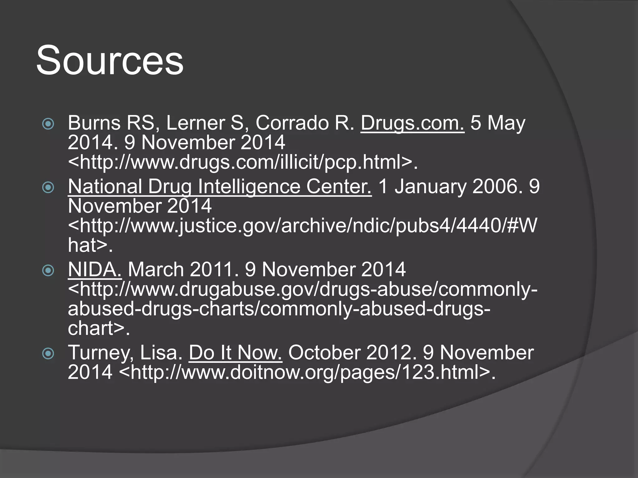 Sources 
 Burns RS, Lerner S, Corrado R. Drugs.com. 5 May 
2014. 9 November 2014 
<http://www.drugs.com/illicit/pcp.html>. 
 National Drug Intelligence Center. 1 January 2006. 9 
November 2014 
<http://www.justice.gov/archive/ndic/pubs4/4440/#W 
hat>. 
 NIDA. March 2011. 9 November 2014 
<http://www.drugabuse.gov/drugs-abuse/commonly-abused- 
drugs-charts/commonly-abused-drugs-chart>. 
 Turney, Lisa. Do It Now. October 2012. 9 November 
2014 <http://www.doitnow.org/pages/123.html>. 
