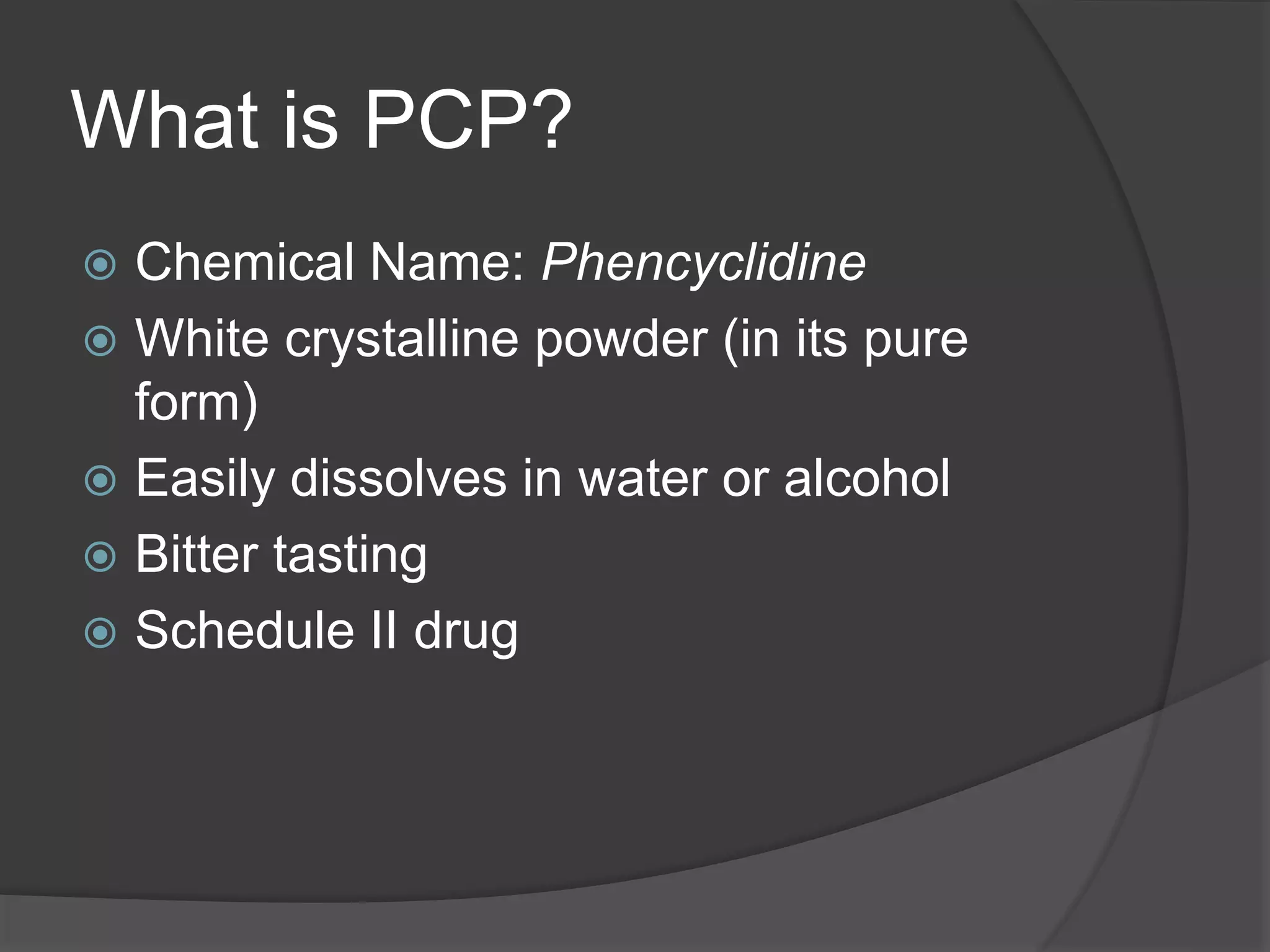 What is PCP? 
 Chemical Name: Phencyclidine 
 White crystalline powder (in its pure 
form) 
 Easily dissolves in water or alcohol 
 Bitter tasting 
 Schedule II drug 
 