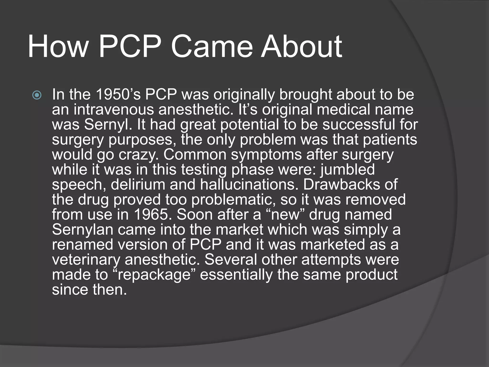How PCP Came About 
 In the 1950’s PCP was originally brought about to be 
an intravenous anesthetic. It’s original medical name 
was Sernyl. It had great potential to be successful for 
surgery purposes, the only problem was that patients 
would go crazy. Common symptoms after surgery 
while it was in this testing phase were: jumbled 
speech, delirium and hallucinations. Drawbacks of 
the drug proved too problematic, so it was removed 
from use in 1965. Soon after a “new” drug named 
Sernylan came into the market which was simply a 
renamed version of PCP and it was marketed as a 
veterinary anesthetic. Several other attempts were 
made to “repackage” essentially the same product 
since then. 
 