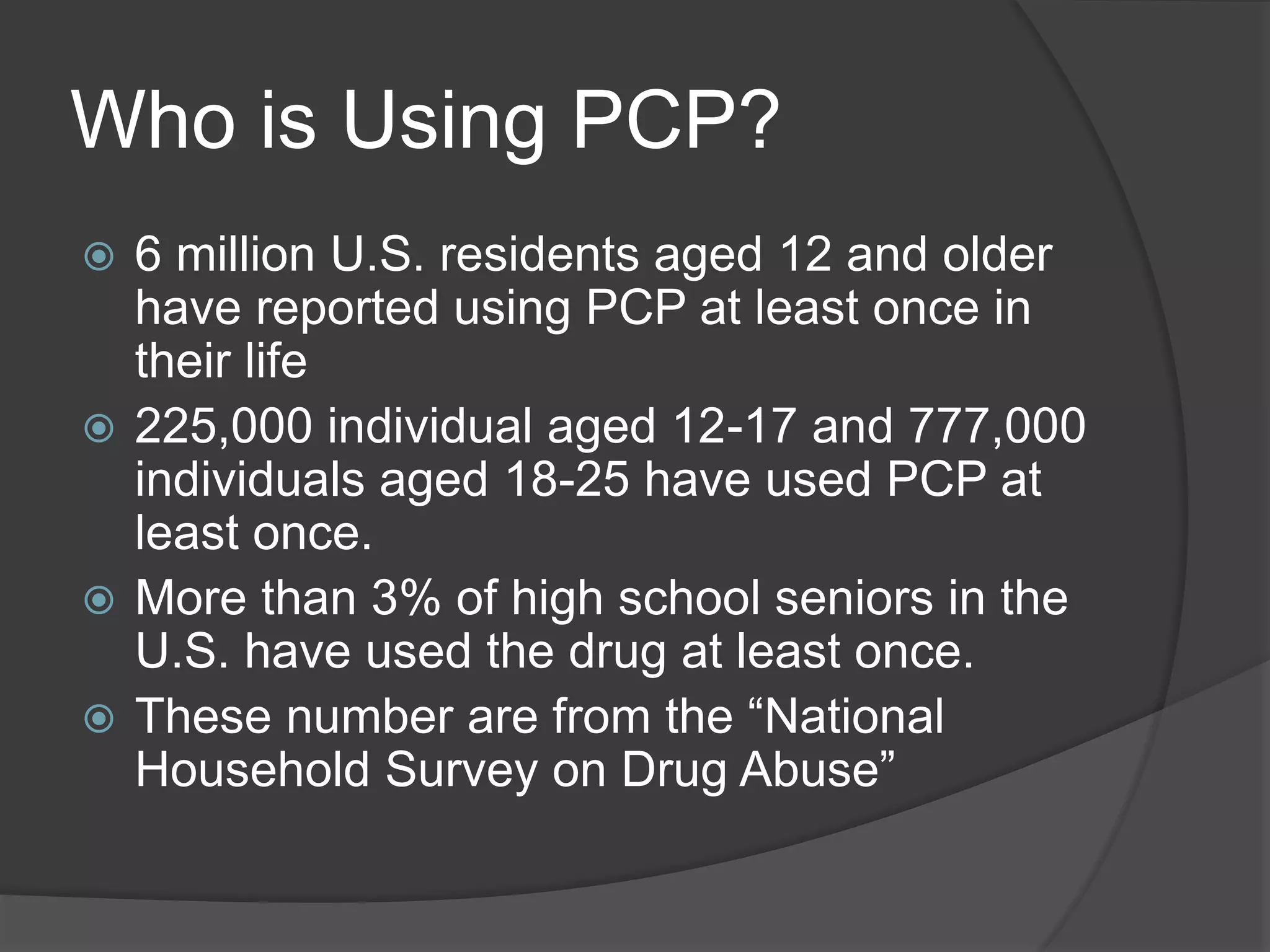 Who is Using PCP? 
 6 million U.S. residents aged 12 and older 
have reported using PCP at least once in 
their life 
 225,000 individual aged 12-17 and 777,000 
individuals aged 18-25 have used PCP at 
least once. 
 More than 3% of high school seniors in the 
U.S. have used the drug at least once. 
 These number are from the “National 
Household Survey on Drug Abuse” 
 