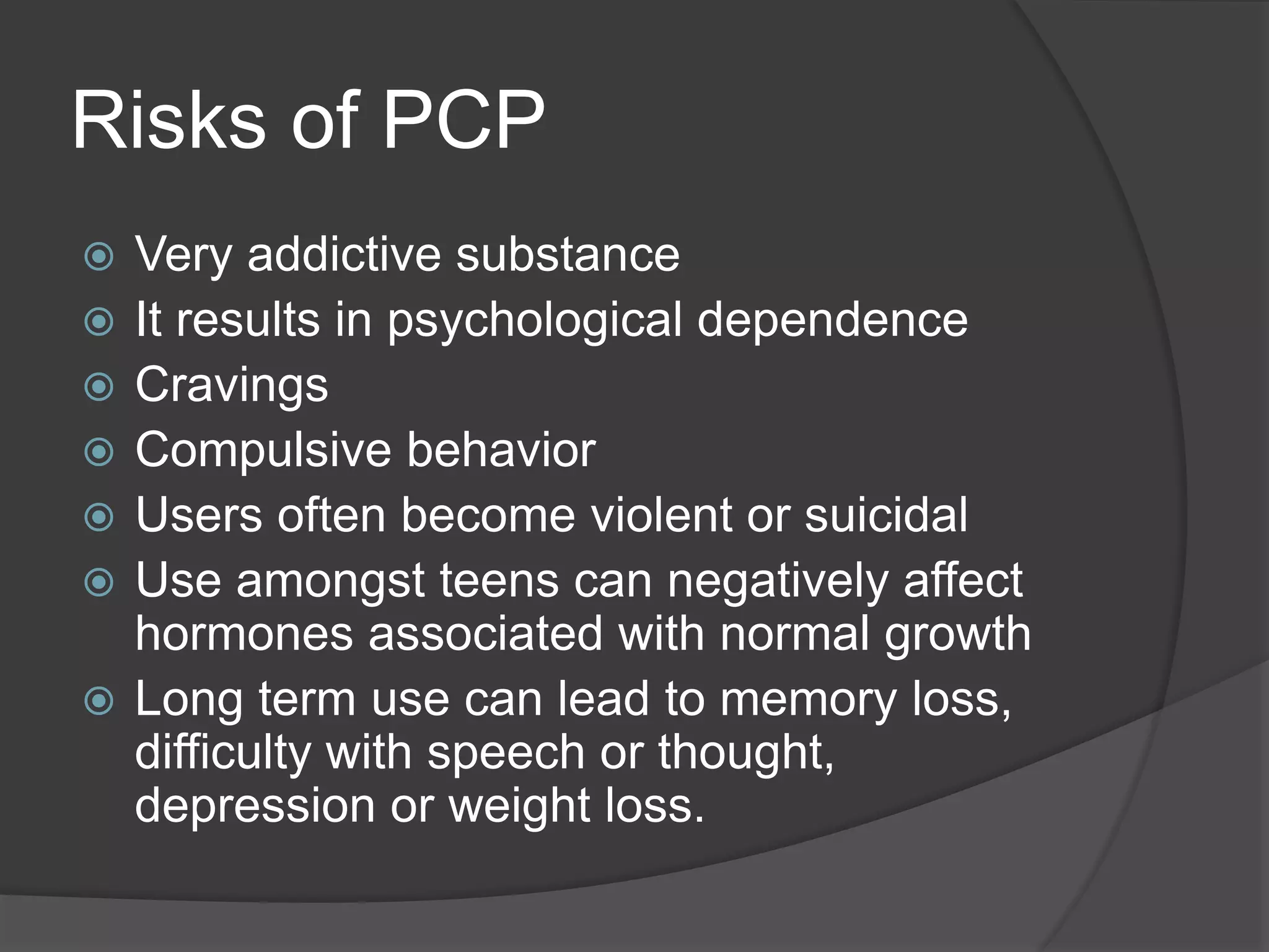 Risks of PCP 
 Very addictive substance 
 It results in psychological dependence 
 Cravings 
 Compulsive behavior 
 Users often become violent or suicidal 
 Use amongst teens can negatively affect 
hormones associated with normal growth 
 Long term use can lead to memory loss, 
difficulty with speech or thought, 
depression or weight loss. 
 