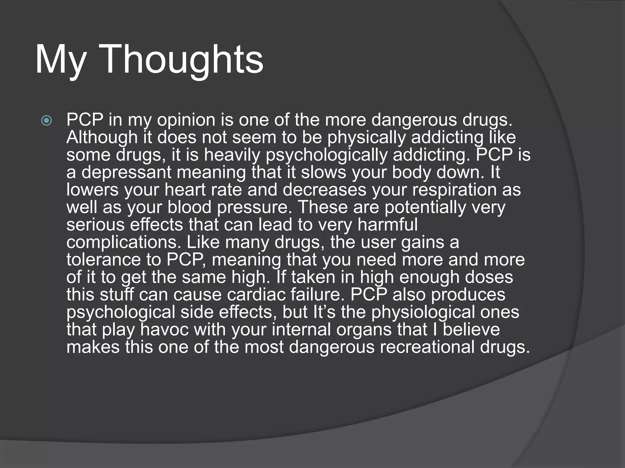 My Thoughts 
 PCP in my opinion is one of the more dangerous drugs. 
Although it does not seem to be physically addicting like 
some drugs, it is heavily psychologically addicting. PCP is 
a depressant meaning that it slows your body down. It 
lowers your heart rate and decreases your respiration as 
well as your blood pressure. These are potentially very 
serious effects that can lead to very harmful 
complications. Like many drugs, the user gains a 
tolerance to PCP, meaning that you need more and more 
of it to get the same high. If taken in high enough doses 
this stuff can cause cardiac failure. PCP also produces 
psychological side effects, but It’s the physiological ones 
that play havoc with your internal organs that I believe 
makes this one of the most dangerous recreational drugs. 
 