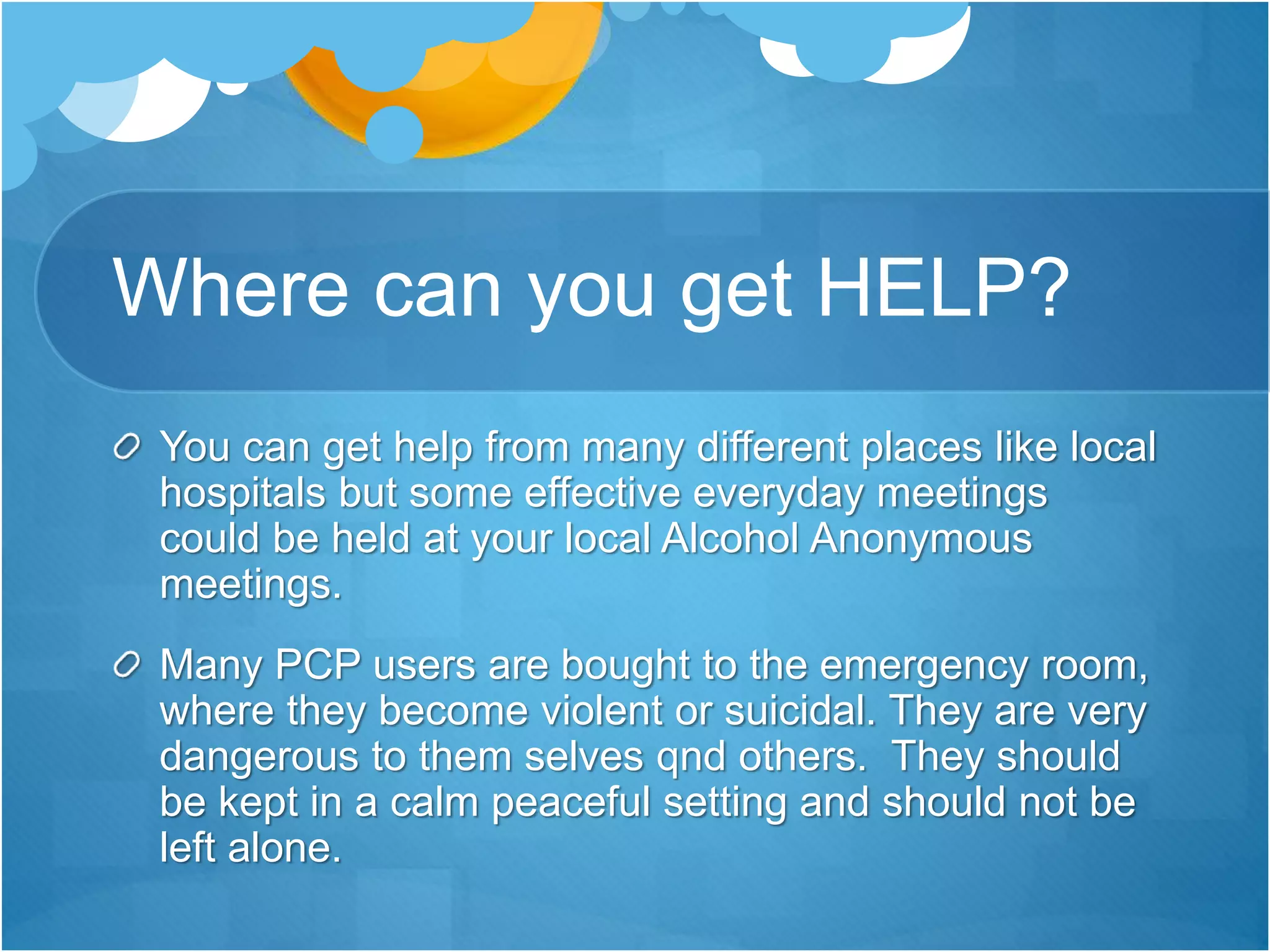 Where can you get HELP?
You can get help from many different places like local
hospitals but some effective everyday meetings
could be held at your local Alcohol Anonymous
meetings.
Many PCP users are bought to the emergency room,
where they become violent or suicidal. They are very
dangerous to them selves qnd others. They should
be kept in a calm peaceful setting and should not be
left alone.
 