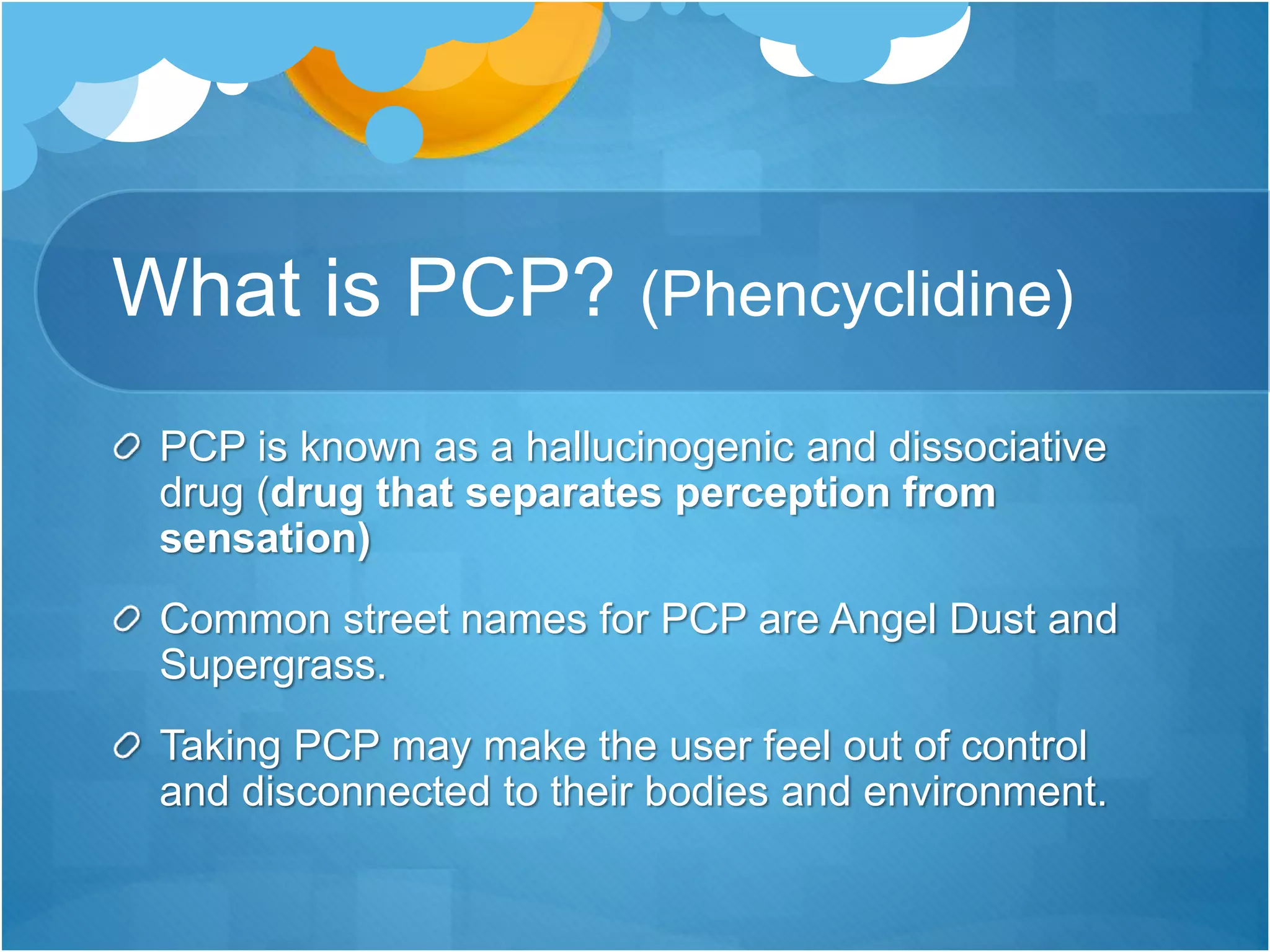 What is PCP? (Phencyclidine)
PCP is known as a hallucinogenic and dissociative
drug (drug that separates perception from
sensation)
Common street names for PCP are Angel Dust and
Supergrass.
Taking PCP may make the user feel out of control
and disconnected to their bodies and environment.
 