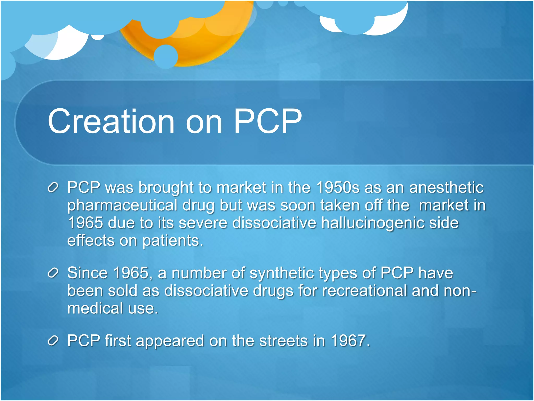 Creation on PCP
PCP was brought to market in the 1950s as an anesthetic
pharmaceutical drug but was soon taken off the market in
1965 due to its severe dissociative hallucinogenic side
effects on patients.
Since 1965, a number of synthetic types of PCP have
been sold as dissociative drugs for recreational and non-
medical use.
PCP first appeared on the streets in 1967.
 