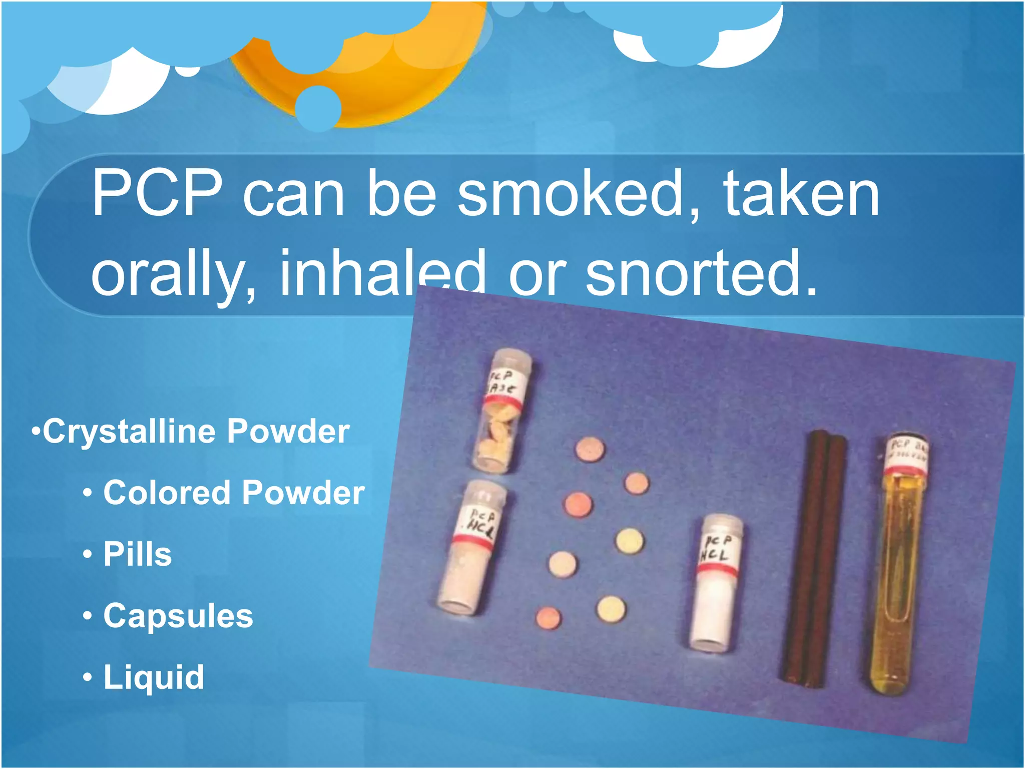 PCP can be smoked, taken
orally, inhaled or snorted.
•Crystalline Powder
• Colored Powder
• Pills
• Capsules
• Liquid
 