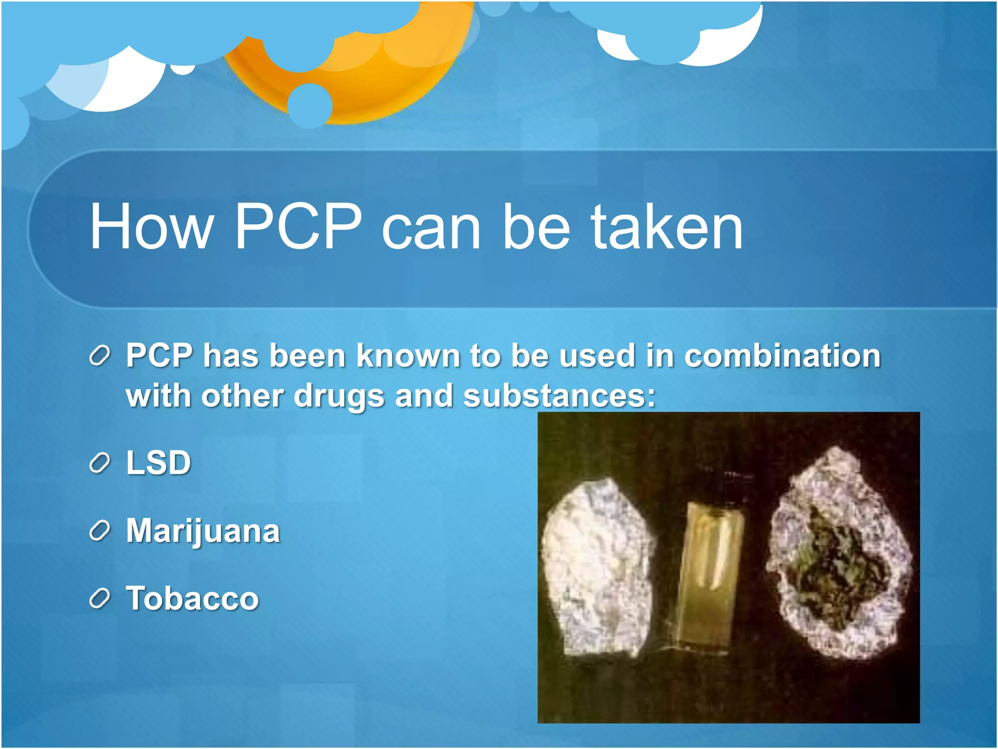 How PCP can be taken
PCP has been known to be used in combination
with other drugs and substances:
LSD
Marijuana
Tobacco
 