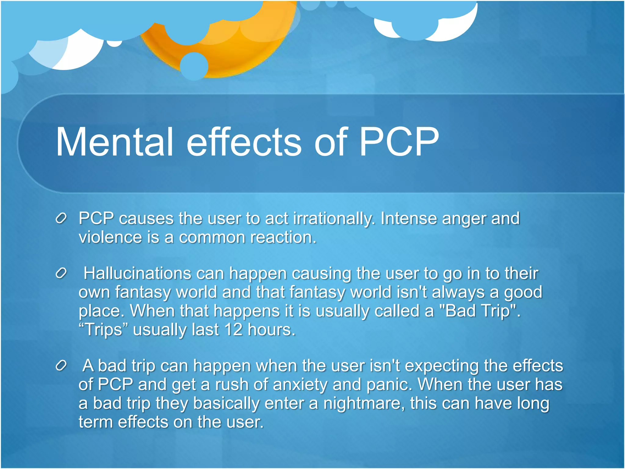 Mental effects of PCP
PCP causes the user to act irrationally. Intense anger and
violence is a common reaction.
Hallucinations can happen causing the user to go in to their
own fantasy world and that fantasy world isn't always a good
place. When that happens it is usually called a "Bad Trip".
“Trips” usually last 12 hours.
A bad trip can happen when the user isn't expecting the effects
of PCP and get a rush of anxiety and panic. When the user has
a bad trip they basically enter a nightmare, this can have long
term effects on the user.
 