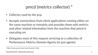 pmcd%(metrics%collector)%2
• Collector)used)by)the)pcp.
• Accepts)connec4ons)from)client)applica4ons)running)either)on)
the)same)machine)or)remotely)and)provides)them)with)metrics)
and)other)related)informa4on)from)the)machine)that)pmcd)is)
execu4ng)on.
• Delegates)most)of)this)request)servicing)to)a)collec4on)of)
Performance)Metrics)Domain)Agents)(or)just)agents)
2
"h$p://www.pcp.io/man/man1/pmcd.1.html
hbstyle((2015/04/09)(2(Yoshikawa(Ryota((@rrreeeyyy) 4
 