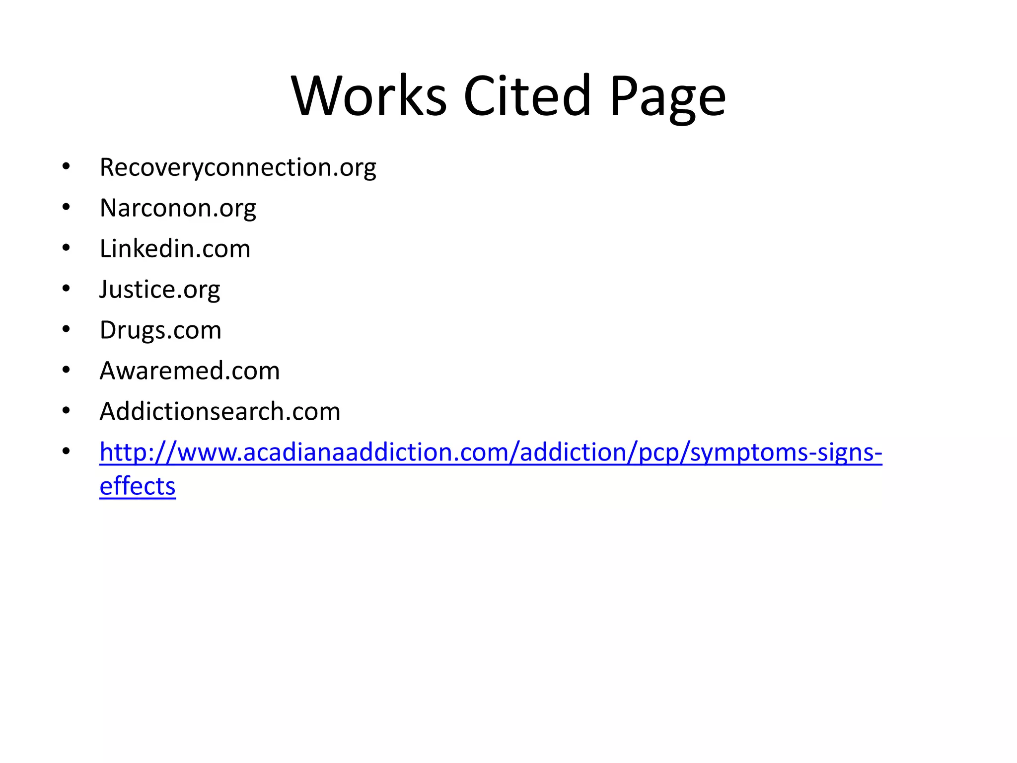 Works Cited Page
• Recoveryconnection.org
• Narconon.org
• Linkedin.com
• Justice.org
• Drugs.com
• Awaremed.com
• Addictionsearch.com
• http://www.acadianaaddiction.com/addiction/pcp/symptoms-signs-
effects
 
