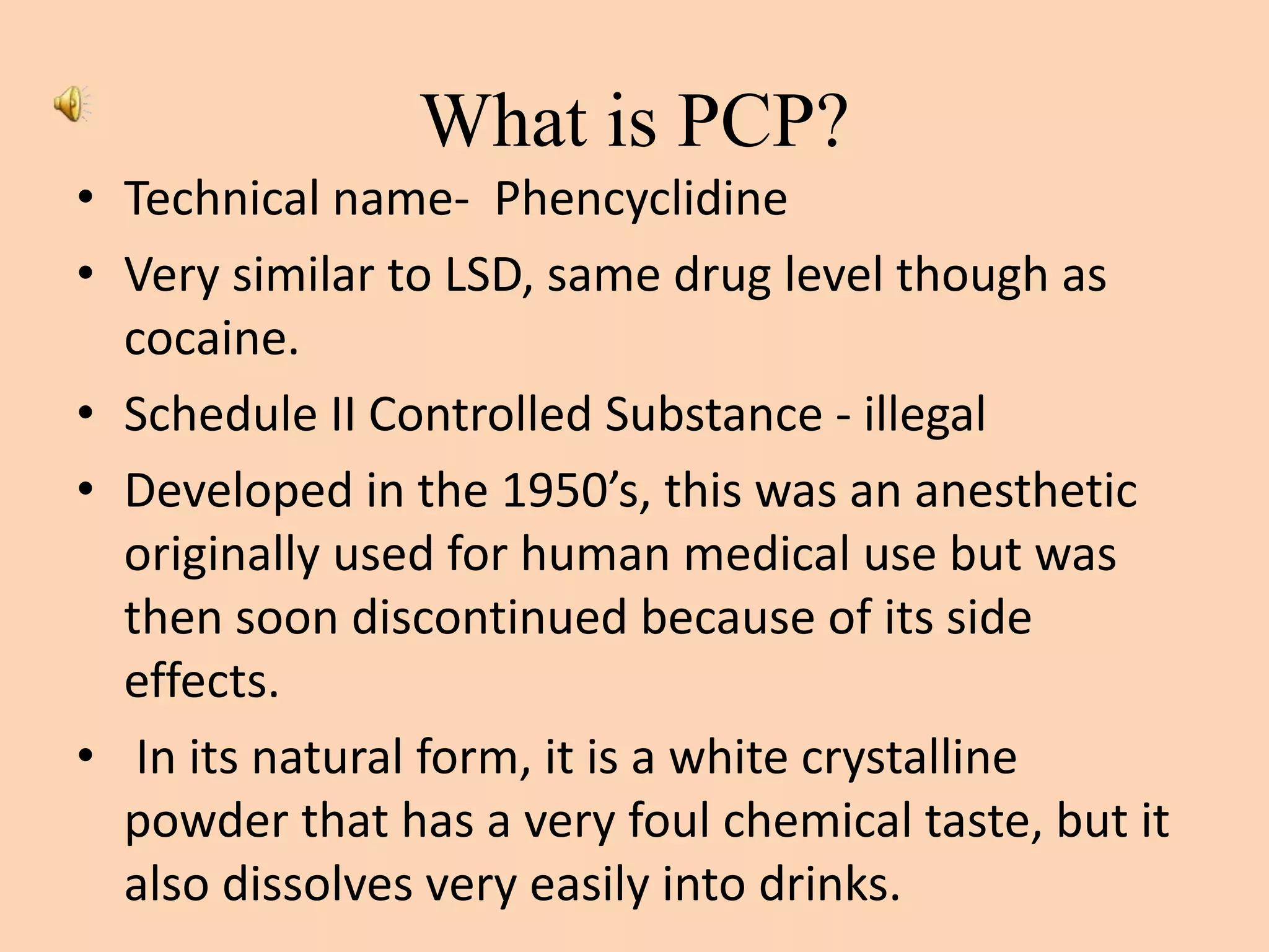 What is PCP?
• Technical name- Phencyclidine
• Very similar to LSD, same drug level though as
cocaine.
• Schedule II Controlled Substance - illegal
• Developed in the 1950’s, this was an anesthetic
originally used for human medical use but was
then soon discontinued because of its side
effects.
• In its natural form, it is a white crystalline
powder that has a very foul chemical taste, but it
also dissolves very easily into drinks.
 