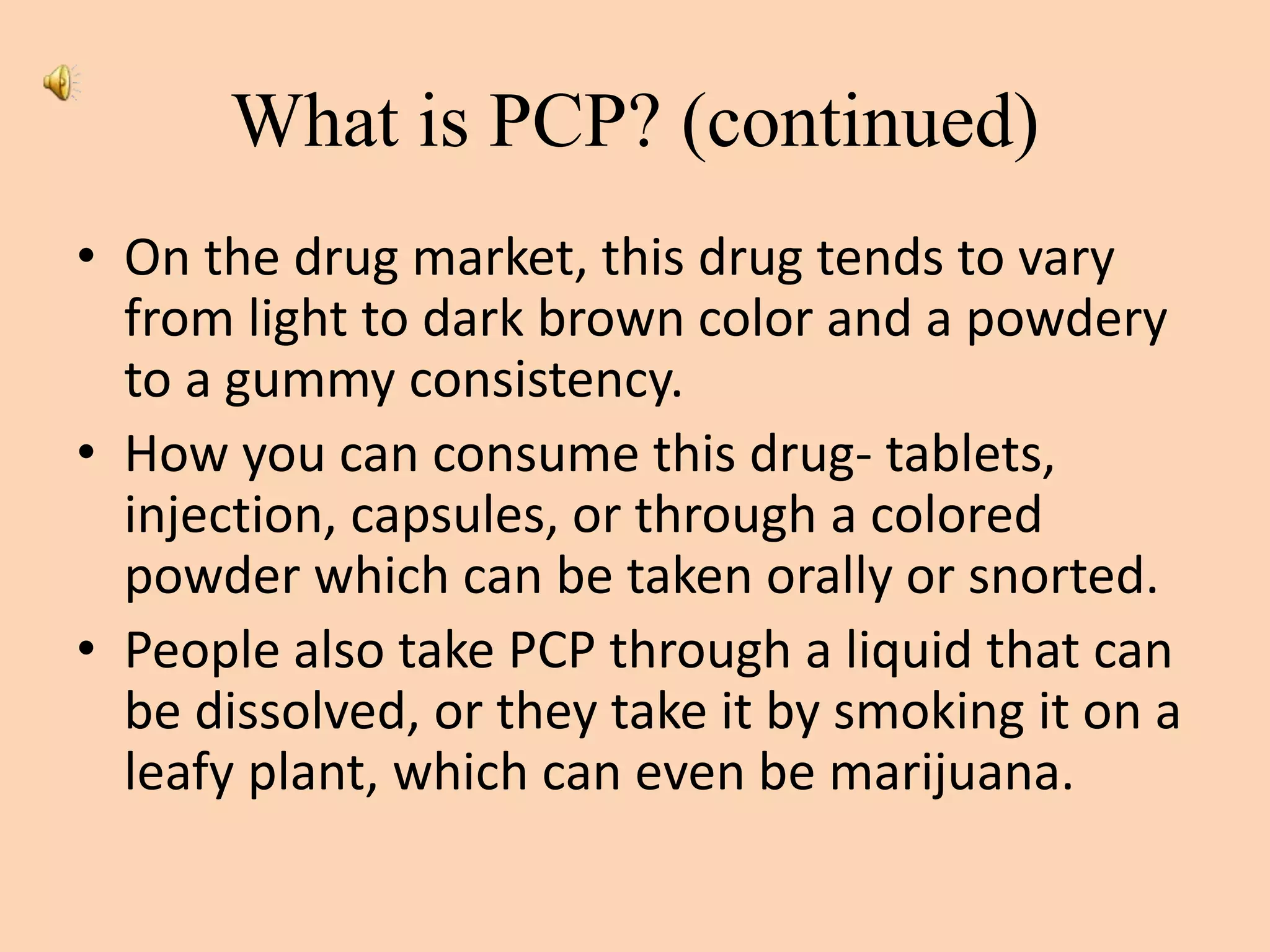 What is PCP? (continued)
• On the drug market, this drug tends to vary
from light to dark brown color and a powdery
to a gummy consistency.
• How you can consume this drug- tablets,
injection, capsules, or through a colored
powder which can be taken orally or snorted.
• People also take PCP through a liquid that can
be dissolved, or they take it by smoking it on a
leafy plant, which can even be marijuana.
 