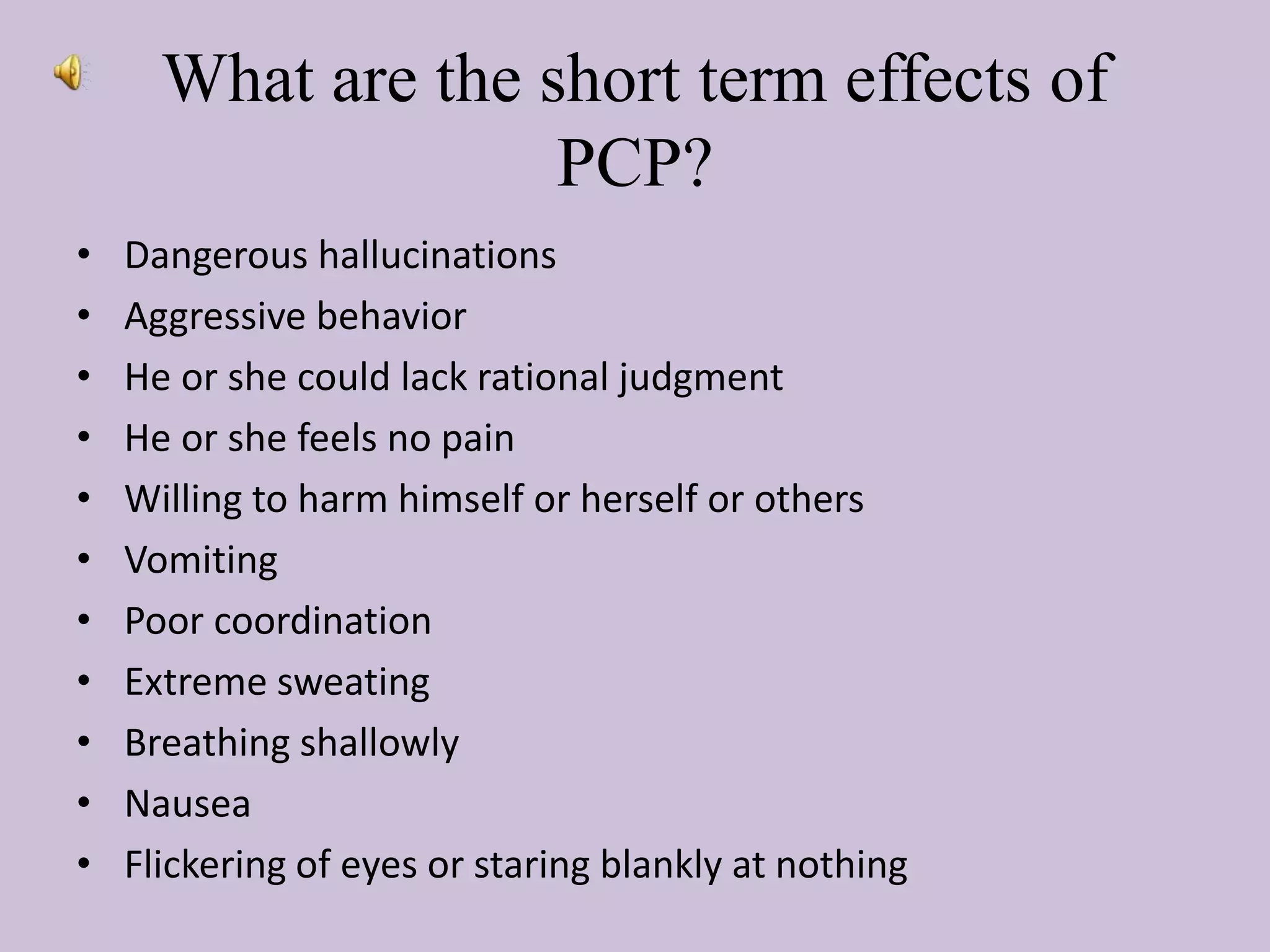 What are the short term effects of
PCP?
• Dangerous hallucinations
• Aggressive behavior
• He or she could lack rational judgment
• He or she feels no pain
• Willing to harm himself or herself or others
• Vomiting
• Poor coordination
• Extreme sweating
• Breathing shallowly
• Nausea
• Flickering of eyes or staring blankly at nothing
 