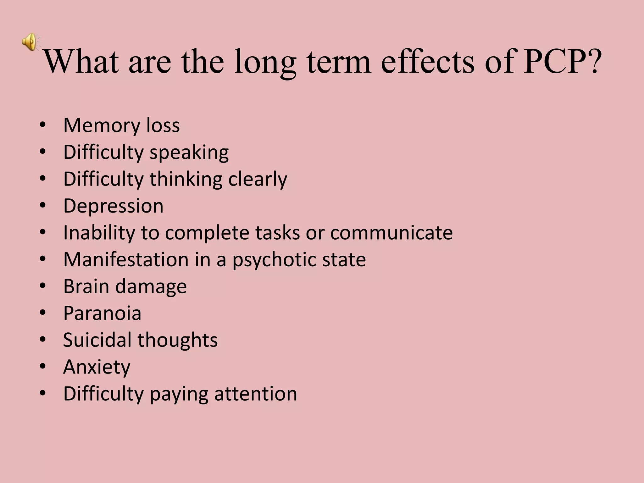 What are the long term effects of PCP?
• Memory loss
• Difficulty speaking
• Difficulty thinking clearly
• Depression
• Inability to complete tasks or communicate
• Manifestation in a psychotic state
• Brain damage
• Paranoia
• Suicidal thoughts
• Anxiety
• Difficulty paying attention
 