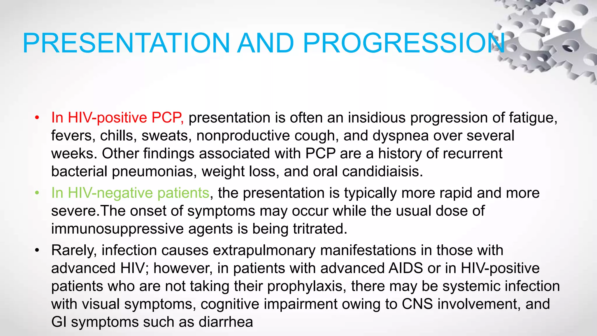 PRESENTATION AND PROGRESSION
• In HIV-positive PCP, presentation is often an insidious progression of fatigue,
fevers, chills, sweats, nonproductive cough, and dyspnea over several
weeks. Other findings associated with PCP are a history of recurrent
bacterial pneumonias, weight loss, and oral candidiaisis.
• In HIV-negative patients, the presentation is typically more rapid and more
severe.The onset of symptoms may occur while the usual dose of
immunosuppressive agents is being tritrated.
• Rarely, infection causes extrapulmonary manifestations in those with
advanced HIV; however, in patients with advanced AIDS or in HIV-positive
patients who are not taking their prophylaxis, there may be systemic infection
with visual symptoms, cognitive impairment owing to CNS involvement, and
GI symptoms such as diarrhea
 