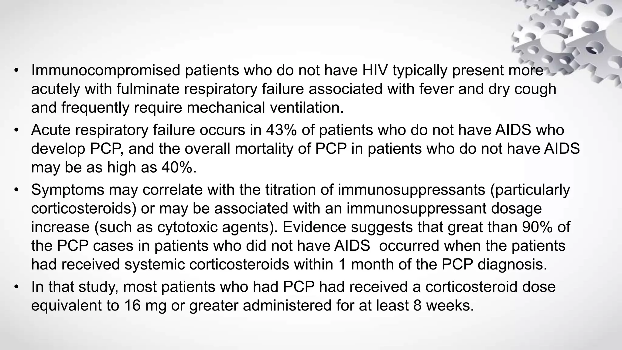 • Immunocompromised patients who do not have HIV typically present more
acutely with fulminate respiratory failure associated with fever and dry cough
and frequently require mechanical ventilation.
• Acute respiratory failure occurs in 43% of patients who do not have AIDS who
develop PCP, and the overall mortality of PCP in patients who do not have AIDS
may be as high as 40%.
• Symptoms may correlate with the titration of immunosuppressants (particularly
corticosteroids) or may be associated with an immunosuppressant dosage
increase (such as cytotoxic agents). Evidence suggests that great than 90% of
the PCP cases in patients who did not have AIDS occurred when the patients
had received systemic corticosteroids within 1 month of the PCP diagnosis.
• In that study, most patients who had PCP had received a corticosteroid dose
equivalent to 16 mg or greater administered for at least 8 weeks.
 
