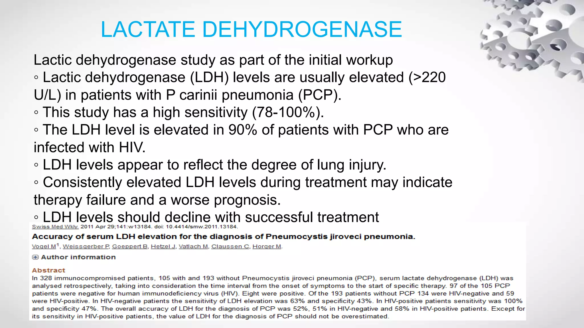 LACTATE DEHYDROGENASE
Lactic dehydrogenase study as part of the initial workup
◦ Lactic dehydrogenase (LDH) levels are usually elevated (>220
U/L) in patients with P carinii pneumonia (PCP).
◦ This study has a high sensitivity (78-100%).
◦ The LDH level is elevated in 90% of patients with PCP who are
infected with HIV.
◦ LDH levels appear to reflect the degree of lung injury.
◦ Consistently elevated LDH levels during treatment may indicate
therapy failure and a worse prognosis.
◦ LDH levels should decline with successful treatment
 