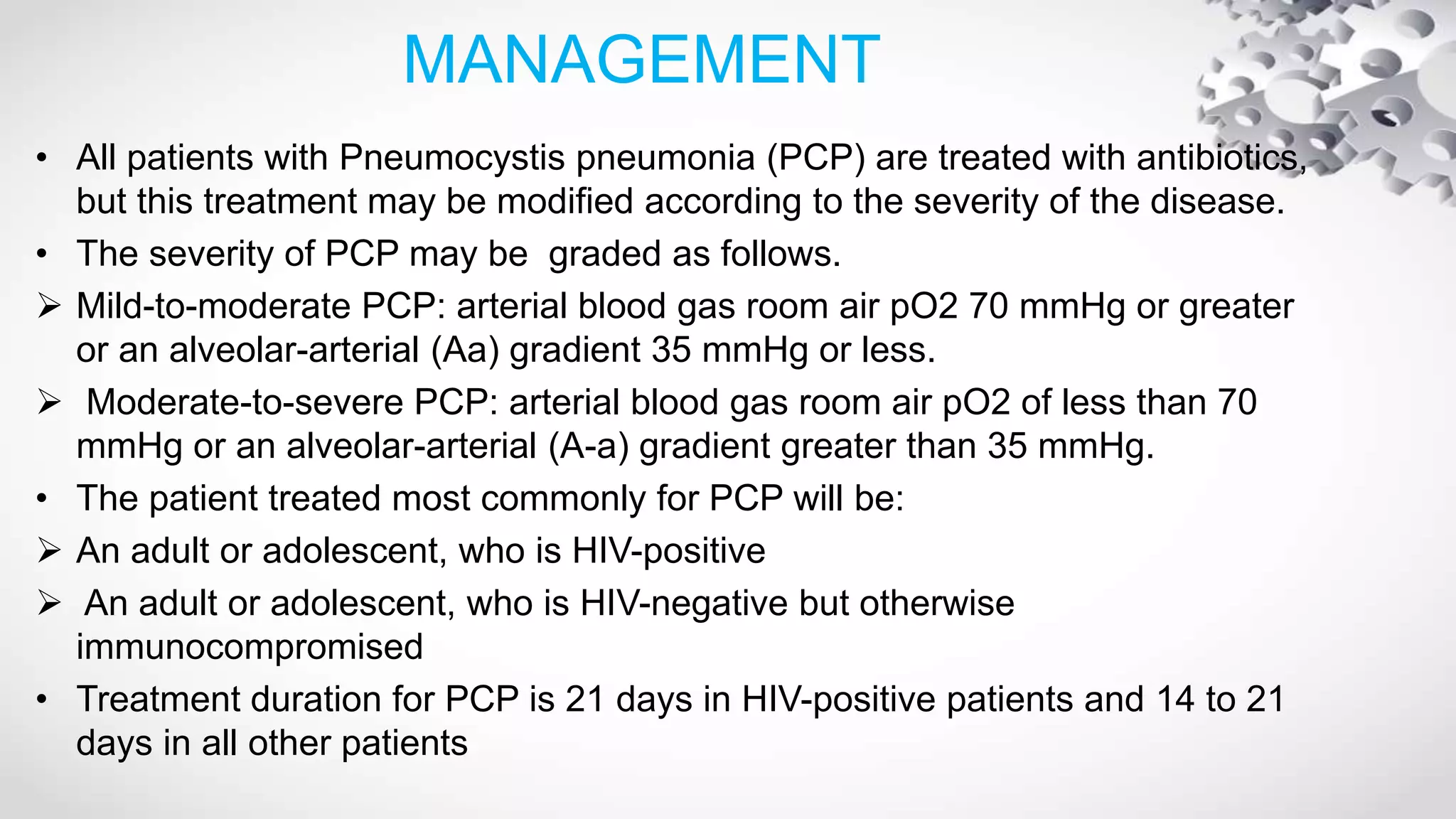 MANAGEMENT
• All patients with Pneumocystis pneumonia (PCP) are treated with antibiotics,
but this treatment may be modified according to the severity of the disease.
• The severity of PCP may be graded as follows.
 Mild-to-moderate PCP: arterial blood gas room air pO2 70 mmHg or greater
or an alveolar-arterial (Aa) gradient 35 mmHg or less.
 Moderate-to-severe PCP: arterial blood gas room air pO2 of less than 70
mmHg or an alveolar-arterial (A-a) gradient greater than 35 mmHg.
• The patient treated most commonly for PCP will be:
 An adult or adolescent, who is HIV-positive
 An adult or adolescent, who is HIV-negative but otherwise
immunocompromised
• Treatment duration for PCP is 21 days in HIV-positive patients and 14 to 21
days in all other patients
 