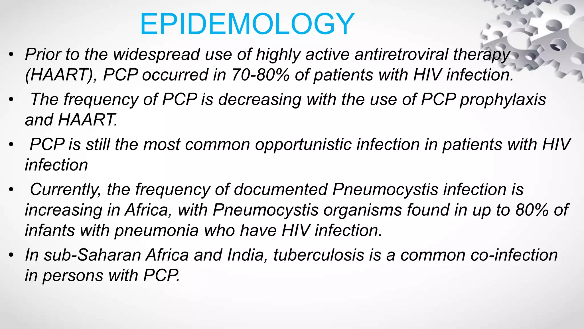 EPIDEMOLOGY
• Prior to the widespread use of highly active antiretroviral therapy
(HAART), PCP occurred in 70-80% of patients with HIV infection.
• The frequency of PCP is decreasing with the use of PCP prophylaxis
and HAART.
• PCP is still the most common opportunistic infection in patients with HIV
infection
• Currently, the frequency of documented Pneumocystis infection is
increasing in Africa, with Pneumocystis organisms found in up to 80% of
infants with pneumonia who have HIV infection.
• In sub-Saharan Africa and India, tuberculosis is a common co-infection
in persons with PCP.
 
