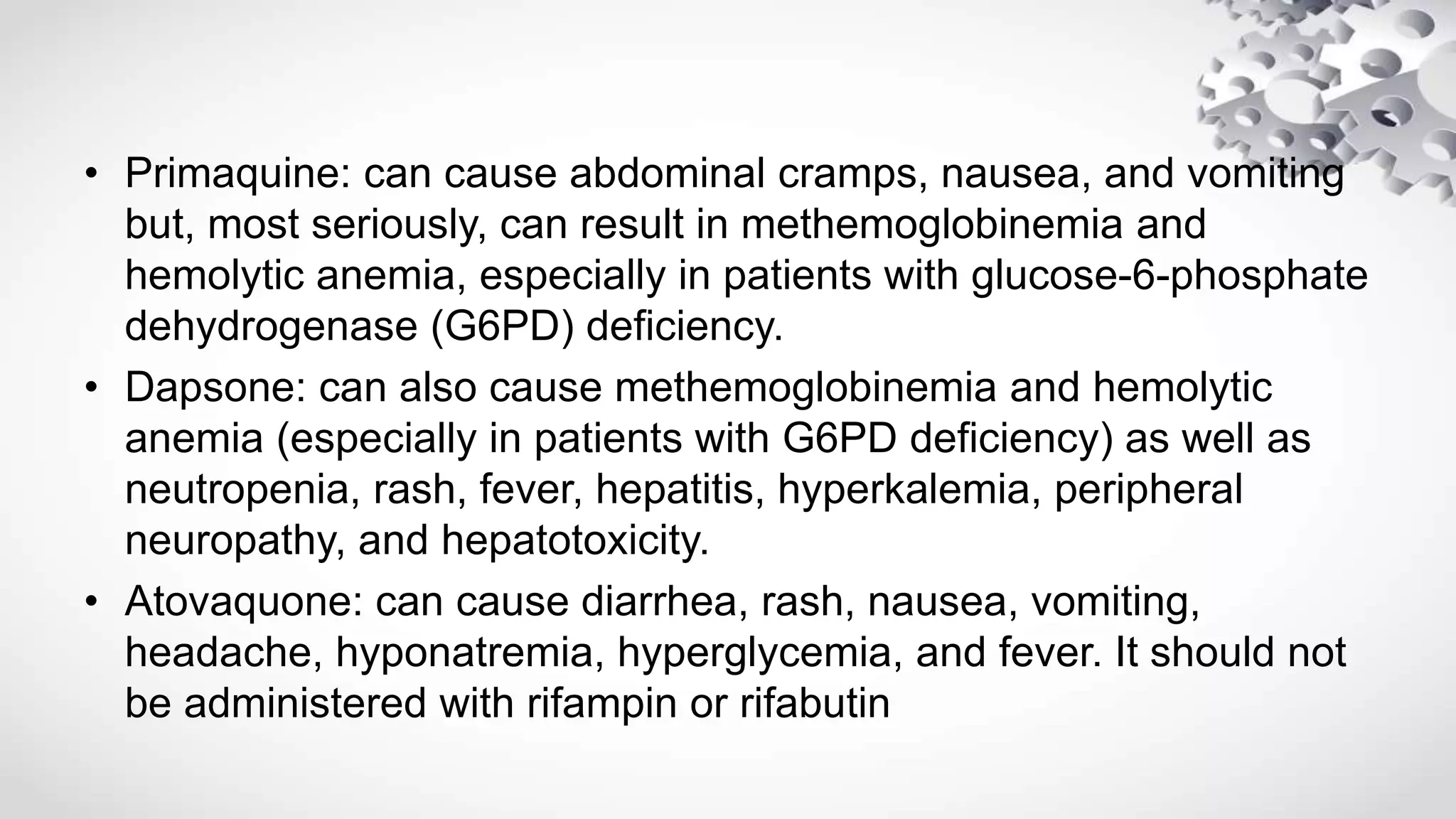 • Primaquine: can cause abdominal cramps, nausea, and vomiting
but, most seriously, can result in methemoglobinemia and
hemolytic anemia, especially in patients with glucose-6-phosphate
dehydrogenase (G6PD) deficiency.
• Dapsone: can also cause methemoglobinemia and hemolytic
anemia (especially in patients with G6PD deficiency) as well as
neutropenia, rash, fever, hepatitis, hyperkalemia, peripheral
neuropathy, and hepatotoxicity.
• Atovaquone: can cause diarrhea, rash, nausea, vomiting,
headache, hyponatremia, hyperglycemia, and fever. It should not
be administered with rifampin or rifabutin
 