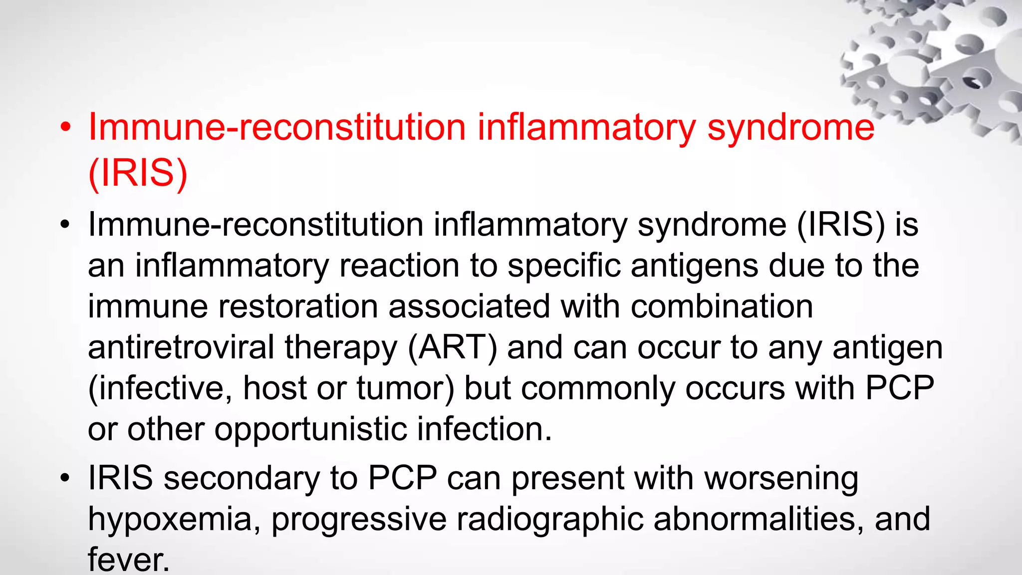 • Immune-reconstitution inflammatory syndrome
(IRIS)
• Immune-reconstitution inflammatory syndrome (IRIS) is
an inflammatory reaction to specific antigens due to the
immune restoration associated with combination
antiretroviral therapy (ART) and can occur to any antigen
(infective, host or tumor) but commonly occurs with PCP
or other opportunistic infection.
• IRIS secondary to PCP can present with worsening
hypoxemia, progressive radiographic abnormalities, and
fever.
 