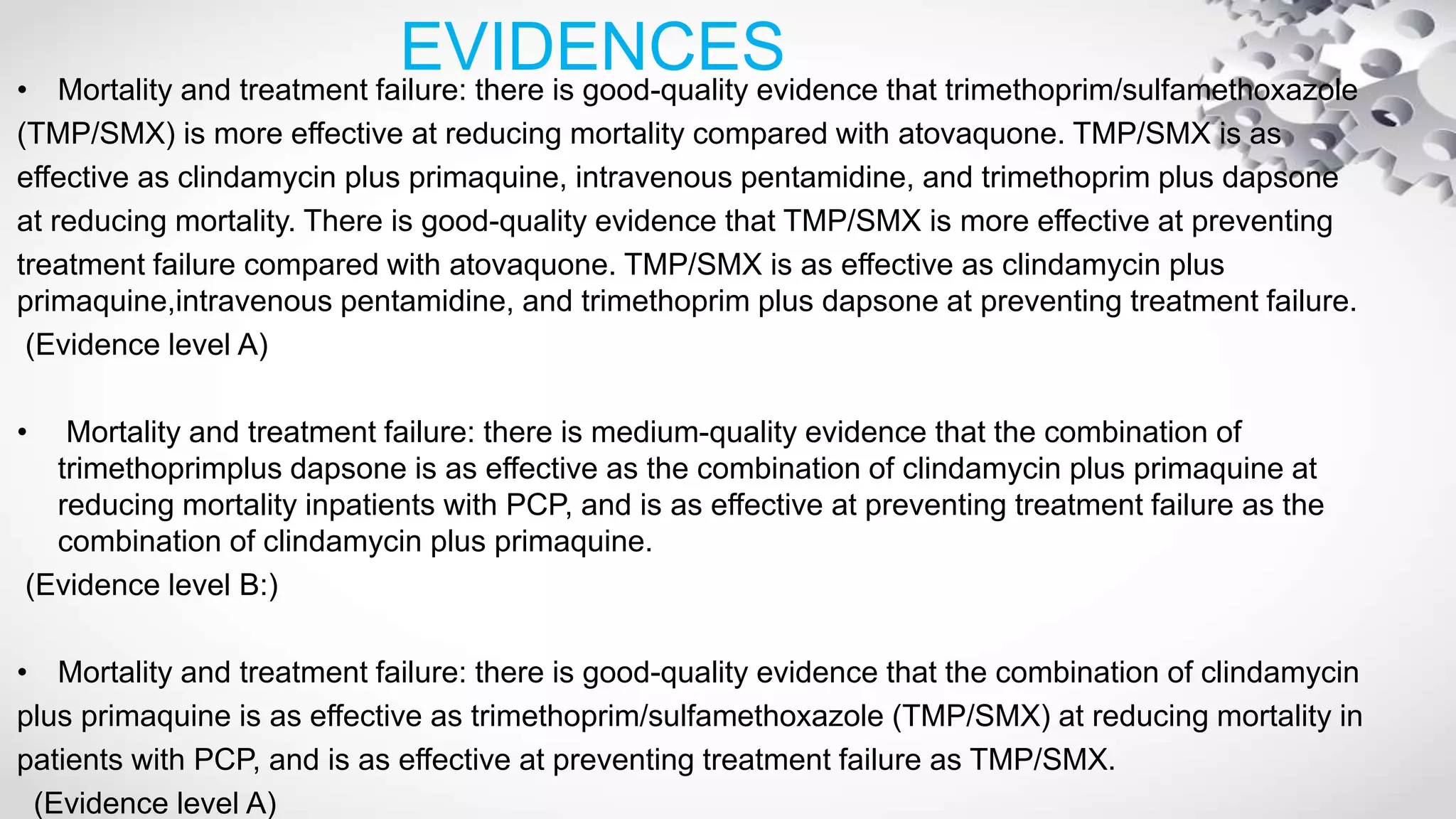 EVIDENCES• Mortality and treatment failure: there is good-quality evidence that trimethoprim/sulfamethoxazole
(TMP/SMX) is more effective at reducing mortality compared with atovaquone. TMP/SMX is as
effective as clindamycin plus primaquine, intravenous pentamidine, and trimethoprim plus dapsone
at reducing mortality. There is good-quality evidence that TMP/SMX is more effective at preventing
treatment failure compared with atovaquone. TMP/SMX is as effective as clindamycin plus
primaquine,intravenous pentamidine, and trimethoprim plus dapsone at preventing treatment failure.
(Evidence level A)
• Mortality and treatment failure: there is medium-quality evidence that the combination of
trimethoprimplus dapsone is as effective as the combination of clindamycin plus primaquine at
reducing mortality inpatients with PCP, and is as effective at preventing treatment failure as the
combination of clindamycin plus primaquine.
(Evidence level B:)
• Mortality and treatment failure: there is good-quality evidence that the combination of clindamycin
plus primaquine is as effective as trimethoprim/sulfamethoxazole (TMP/SMX) at reducing mortality in
patients with PCP, and is as effective at preventing treatment failure as TMP/SMX.
(Evidence level A)
 
