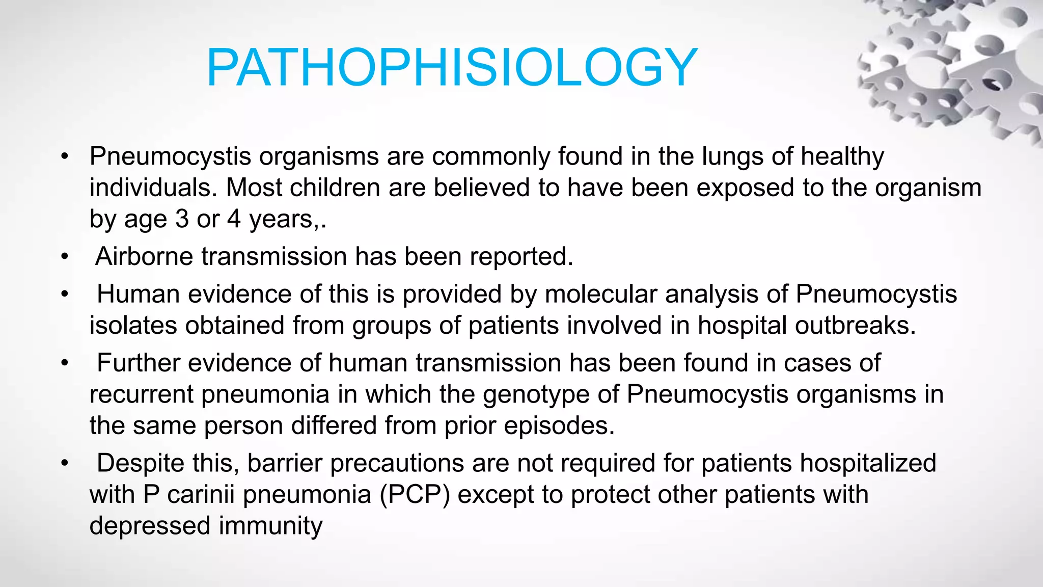 PATHOPHISIOLOGY
• Pneumocystis organisms are commonly found in the lungs of healthy
individuals. Most children are believed to have been exposed to the organism
by age 3 or 4 years,.
• Airborne transmission has been reported.
• Human evidence of this is provided by molecular analysis of Pneumocystis
isolates obtained from groups of patients involved in hospital outbreaks.
• Further evidence of human transmission has been found in cases of
recurrent pneumonia in which the genotype of Pneumocystis organisms in
the same person differed from prior episodes.
• Despite this, barrier precautions are not required for patients hospitalized
with P carinii pneumonia (PCP) except to protect other patients with
depressed immunity
 