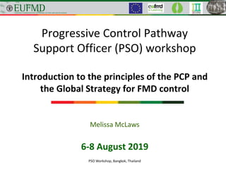 Progressive Control Pathway
Support Officer (PSO) workshop
Introduction to the principles of the PCP and
the Global Strategy for FMD control
6-8 August 2019
PSO Workshop, Bangkok, Thailand
Melissa McLaws
 