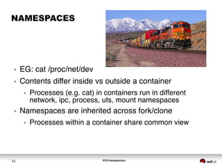 PCP Introduction15
NAMESPACES
● EG: cat /proc/net/dev
● Contents differ inside vs outside a container
● Processes (e.g. cat) in containers run in different
network, ipc, process, uts, mount namespaces
● Namespaces are inherited across fork/clone
● Processes within a container share common view
 