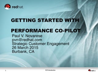 PCP Introduction1
GETTING STARTED WITH
PERFORMANCE CO-PILOT
Paul V. Novarese
pvn@redhat.com
Strategic Customer Engagement
26 March 2015
Burbank, CA
 