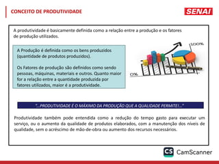 “...PRODUTIVIDADE É O MÁXIMO DA PRODUÇÃO QUE A QUALIDADE PERMITE!...”
A Produção é definida como os bens produzidos
(quantidade de produtos produzidos).
Os Fatores de produção são definidos como sendo
pessoas, máquinas, materiais e outros. Quanto maior
for a relação entre a quantidade produzida por
fatores utilizados, maior é a produtividade.
A produtividade é basicamente definida como a relação entre a produção e os fatores
de produção utilizados.
Produtividade também pode entendida como a redução do tempo gasto para executar um
serviço, ou o aumento da qualidade de produtos elaborados, com a manutenção dos níveis de
qualidade, sem o acréscimo de mão-de-obra ou aumento dos recursos necessários.
CONCEITO DE PRODUTIVIDADE
 