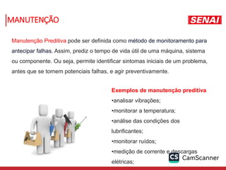 MANUTENÇÃO
Manutenção Preditiva pode ser definida como método de monitoramento para
antecipar falhas. Assim, prediz o tempo de vida útil de uma máquina, sistema
ou componente. Ou seja, permite identificar sintomas iniciais de um problema,
antes que se tornem potenciais falhas, e agir preventivamente.
Exemplos de manutenção preditiva
•analisar vibrações;
•monitorar a temperatura;
•análise das condições dos
lubrificantes;
•monitorar ruídos;
•medição de corrente e descargas
elétricas;
 