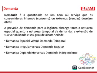 Demanda
Demanda é a quantidade de um bem ou serviço que os
consumidores internos (consumo) ou externos (vendas) desejam
obter.
A previsão de demanda para a logística abrange tanto a natureza
espacial quanto a natureza temporal da demanda, a extensão de
sua variabilidade e seu grau de aleatoriedade.
• Demanda Espacial versus Demanda Temporal
• Demanda Irregular versus Demanda Regular
• Demanda Dependente versus Demanda Independente
 