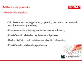 Métodos de previsão
Métodos Qualitativos
• São baseados no julgamento, opinião, pesquisas de mercado
ou técnicas comparativas;
• Produzem estimativas quantitativas sobre o futuro;
• Previsões são afetadas por fatores subjetivos;
• Dados históricos não existem ou não são relevantes;
• Previsões de médio a longo alcance.
 