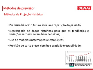 Métodos de previsão
Métodos de Projeção Histórica
• Premissa básica: o futuro será uma repetição do passado;
• Necessidade de dados históricos para que as tendências e
variações sazonais sejam bem definidas;
• Uso de modelos matemáticos e estatísticos;
• Previsão de curto prazo com boa exatidão e estabilidade;
 