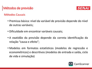 Métodos de previsão
Métodos Causais
• Premissa básica: nível da variável de previsão depende do nível
de outras variáveis;
• Dificuldade em encontrar variáveis causais;
• A exatidão da previsão depende da correta identificação da
relação “causa e efeito”;
• Modelos em formatos estatísticos (modelos de regressão e
econométricos) e descritivos (modelos de entrada e saída, ciclo
de vida e simulação)
 