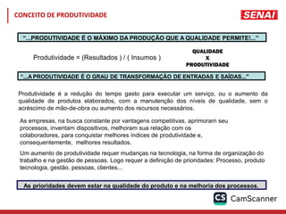 Produtividade = (Resultados ) / ( Insumos )
Produtividade é a redução do tempo gasto para executar um serviço, ou o aumento da
qualidade de produtos elaborados, com a manutenção dos níveis de qualidade, sem o
acréscimo de mão-de-obra ou aumento dos recursos necessários.
As empresas, na busca constante por vantagens competitivas, aprimoram seu
processos, inventam dispositivos, melhoram sua relação com os
colaboradores, para conquistar melhores índices de produtividade e,
consequentemente, melhores resultados.
Um aumento de produtividade requer mudanças na tecnologia, na forma de organização do
trabalho e na gestão de pessoas. Logo requer a definição de prioridades: Processo, produto
tecnologia, gestão, pessoas, clientes...
“...PRODUTIVIDADE É O MÁXIMO DA PRODUÇÃO QUE A QUALIDADE PERMITE!...”
“...A PRODUTIVIDADE É O GRAU DE TRANSFORMAÇÃO DE ENTRADAS E SAÍDAS..."
As prioridades devem estar na qualidade do produto e na melhoria dos processos.
CONCEITO DE PRODUTIVIDADE
 