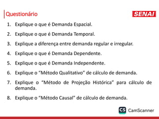 Questionário
1. Explique o que é Demanda Espacial.
2. Explique o que é Demanda Temporal.
3. Explique a diferença entre demanda regular e irregular.
4. Explique o que é Demanda Dependente.
5. Explique o que é Demanda Independente.
6. Explique o “Método Qualitativo” de cálculo de demanda.
7. Explique o “Método de Projeção Histórica” para cálculo de
demanda.
8. Explique o “Método Causal” de cálculo de demanda.
 
