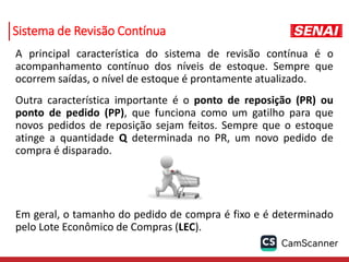 Sistema de Revisão Contínua
A principal característica do sistema de revisão contínua é o
acompanhamento contínuo dos níveis de estoque. Sempre que
ocorrem saídas, o nível de estoque é prontamente atualizado.
Outra característica importante é o ponto de reposição (PR) ou
ponto de pedido (PP), que funciona como um gatilho para que
novos pedidos de reposição sejam feitos. Sempre que o estoque
atinge a quantidade Q determinada no PR, um novo pedido de
compra é disparado.
Em geral, o tamanho do pedido de compra é fixo e é determinado
pelo Lote Econômico de Compras (LEC).
 