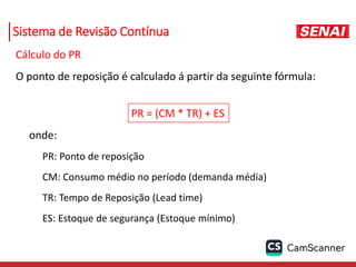 Sistema de Revisão Contínua
Cálculo do PR
O ponto de reposição é calculado á partir da seguinte fórmula:
PR = (CM * TR) + ES
onde:
PR: Ponto de reposição
CM: Consumo médio no período (demanda média)
TR: Tempo de Reposição (Lead time)
ES: Estoque de segurança (Estoque mínimo)
 