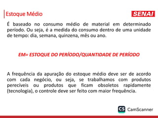 Estoque Médio
É baseado no consumo médio de material em determinado
período. Ou seja, é a medida do consumo dentro de uma unidade
de tempo: dia, semana, quinzena, mês ou ano.
EM= ESTOQUE DO PERÍODO/QUANTIDADE DE PERÍODO
A frequência da apuração do estoque médio deve ser de acordo
com cada negócio, ou seja, se trabalhamos com produtos
perecíveis ou produtos que ficam obsoletos rapidamente
(tecnologia), o controle deve ser feito com maior frequência.
 