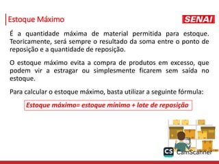 Estoque Máximo
É a quantidade máxima de material permitida para estoque.
Teoricamente, será sempre o resultado da soma entre o ponto de
reposição e a quantidade de reposição.
O estoque máximo evita a compra de produtos em excesso, que
podem vir a estragar ou simplesmente ficarem sem saída no
estoque.
Para calcular o estoque máximo, basta utilizar a seguinte fórmula:
Estoque máximo= estoque mínimo + lote de reposição
 