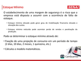 Estoque Mínimo
O estabelecimento de uma margem de segurança é o risco que a
empresa está disposta a assumir com a ocorrência de falta de
estoque.
• Estoque mínimo elevado pode gerar grau de imobilização financeira elevada e
elevação dos custos.
• Estoque mínimo reduzido pode acarretar perda de vendas e paralisação da
produção.
Pode-se determinar o estoque mínimo através de:
• Fixação de uma projeção de consumo em um período de tempo
(2 dias, 10 dias, 2 meses, 1 quinzena, etc.)
• Cálculos e modelo matemáticos.
 